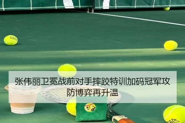 张伟丽卫冕战前对手摔跤特训加码冠军攻防博弈再升温